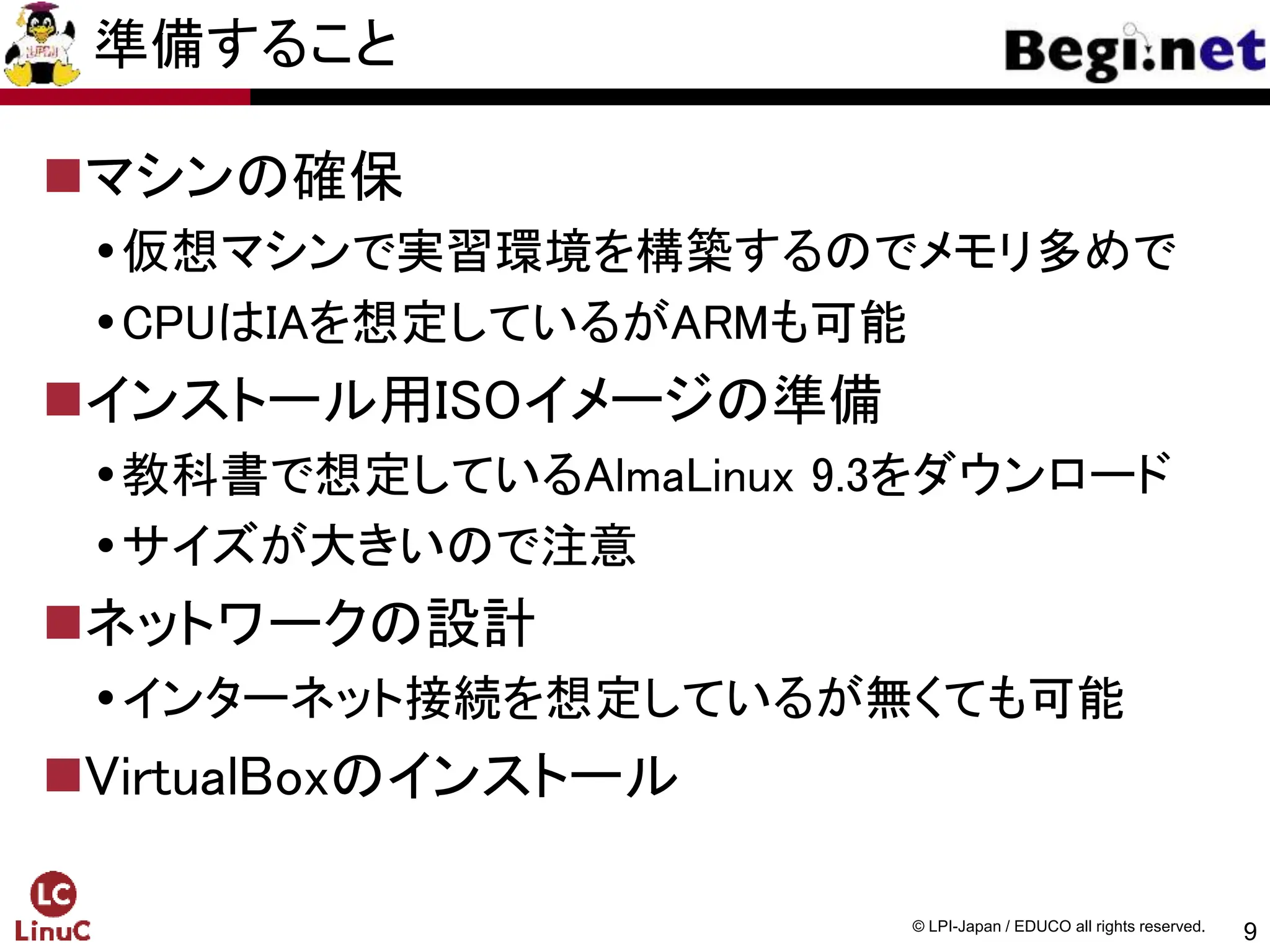 9
© LPI-Japan / EDUCO all rights reserved.
準備すること
マシンの確保
仮想マシンで実習環境を構築するのでメモリ多めで
CPUはIAを想定しているがARMも可能
インストール用ISOイメージの準備
教科書で想定しているAlmaLinux 9.3をダウンロード
サイズが大きいので注意
ネットワークの設計
インターネット接続を想定しているが無くても可能
VirtualBoxのインストール
 
