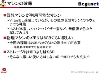 10
© LPI-Japan / EDUCO all rights reserved.
マシンの確保
仮想マシンが利用可能なマシン
VirtualBoxを使っているが、その他の仮想マシンソフトウェ
アでも可能
ホストOS型、ハイパーバイザー型など、無償版で色々と
試してみよう
物理マシンのメモリは8GBぐらい欲しい
今回の環境は2GB/VMぐらいの割り当てが必要
- 頑張れば1GBでも多分大丈夫
ストレージはHDDよりはSSD
そんなに激しい使い方はしないのでHDDでも大丈夫？
 
