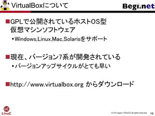 16
© LPI-Japan / EDUCO all rights reserved.
VirtualBoxについて
GPLで公開されているホストOS型
仮想マシンソフトウェア
Windows,Linux,Mac,Solarisをサポート
現在、バージョン7系が開発されている
バージョンアップサイクルがとても早い
http://www.virtualbox.org からダウンロード
 