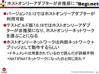 18
© LPI-Japan / EDUCO all rights reserved.
ホストオンリーアダプターが非推奨に？
バージョン7.0.12ではホストオンリーアダプターが
利用可能
テストビルド版7.0.18ではホストオンリーアダプ
ターが非推奨になり、ホストオンリーネットワーク
を選ぶことになる
ホストオンリーネットワークは内部ネットワーク＋
ブリッジとして動作するらしい
ドキュメントは用意されているので読んだが詳細不明
NATがNATネットワークになったのと同じ流れ？
 