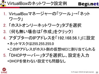 22
© LPI-Japan / EDUCO all rights reserved.
VirtualBoxのネットワーク設定例
1. VirtualBoxマネージャーの「ツール」→「ネット
ワーク」
2. 「ホストオンリーネットワーク」タブを選択
3. （何も無い場合は「作成」をクリック）
4. アダプターのIPアドレスを「192.168.56.1」に設定
ネットマスクは255.255.255.0
このIPアドレスがホスト側の仮想NICに割り当てられる
5. 「DHCPサーバー」タブを選択し、設定を入力
DHCPを使わない設定でも問題なし
 