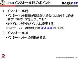 25
© LPI-Japan / EDUCO all rights reserved.
Linuxインストール時のポイント
1. インストール時
インターネット接続が使えない場合にはあらかじめ必
要なソフトウェアを追加しておく
IPアドレスを静的アドレスに変更する
DNSサーバーの参照先は自分自身にしておく
2. インストール後
インターネットへの疎通を確認
 