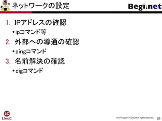26
© LPI-Japan / EDUCO all rights reserved.
ネットワークの設定
1. IPアドレスの確認
ipコマンド等
2. 外部への導通の確認
pingコマンド
3. 名前解決の確認
digコマンド
 
