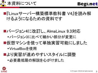 3
© LPI-Japan / EDUCO all rights reserved.
本資料について
『Linuxサーバー構築標準教科書 V4』を読み解
けるようになるための資料です
バージョン4に改訂し、AlmaLinux 9.3対応
バージョン3に比べて細かい部分が変更に
仮想マシンを使って単独実習可能にしました
VirtualBoxを使用
より実習が進めやすいスタイルに調整
必要最低限の解説を心がけました
 