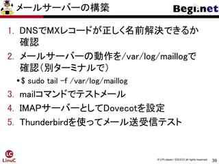 39
© LPI-Japan / EDUCO all rights reserved.
メールサーバーの構築
1. DNSでMXレコードが正しく名前解決できるか
確認
2. メールサーバーの動作を/var/log/maillogで
確認（別ターミナルで）
$ sudo tail –f /var/log/maillog
3. mailコマンドでテストメール
4. IMAPサーバーとしてDovecotを設定
5. Thunderbirdを使ってメール送受信テスト
 