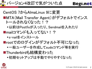 7
© LPI-Japan / EDUCO all rights reserved.
バージョン4改訂で気がついた点
CentOS 7からAlmaLinux 9に変更
MTA（Mail Transfer Agent）がデフォルトでインス
トールされなくなった！？
以前はPostfixが入ったり、Sendmailを入れたり
mailコマンドも入ってない！？
s-nailをインストール
rootでのログインがデフォルト不可になった
一般ユーザーを作成してsudoコマンド等を実行
Thunderbirdも結構変わった
初期セットアップは手動でやりやすくなった
 