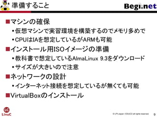 9
© LPI-Japan / EDUCO all rights reserved.
準備すること
マシンの確保
仮想マシンで実習環境を構築するのでメモリ多めで
CPUはIAを想定しているがARMも可能
インストール用ISOイメージの準備
教科書で想定しているAlmaLinux 9.3をダウンロード
サイズが大きいので注意
ネットワークの設計
インターネット接続を想定しているが無くても可能
VirtualBoxのインストール
 