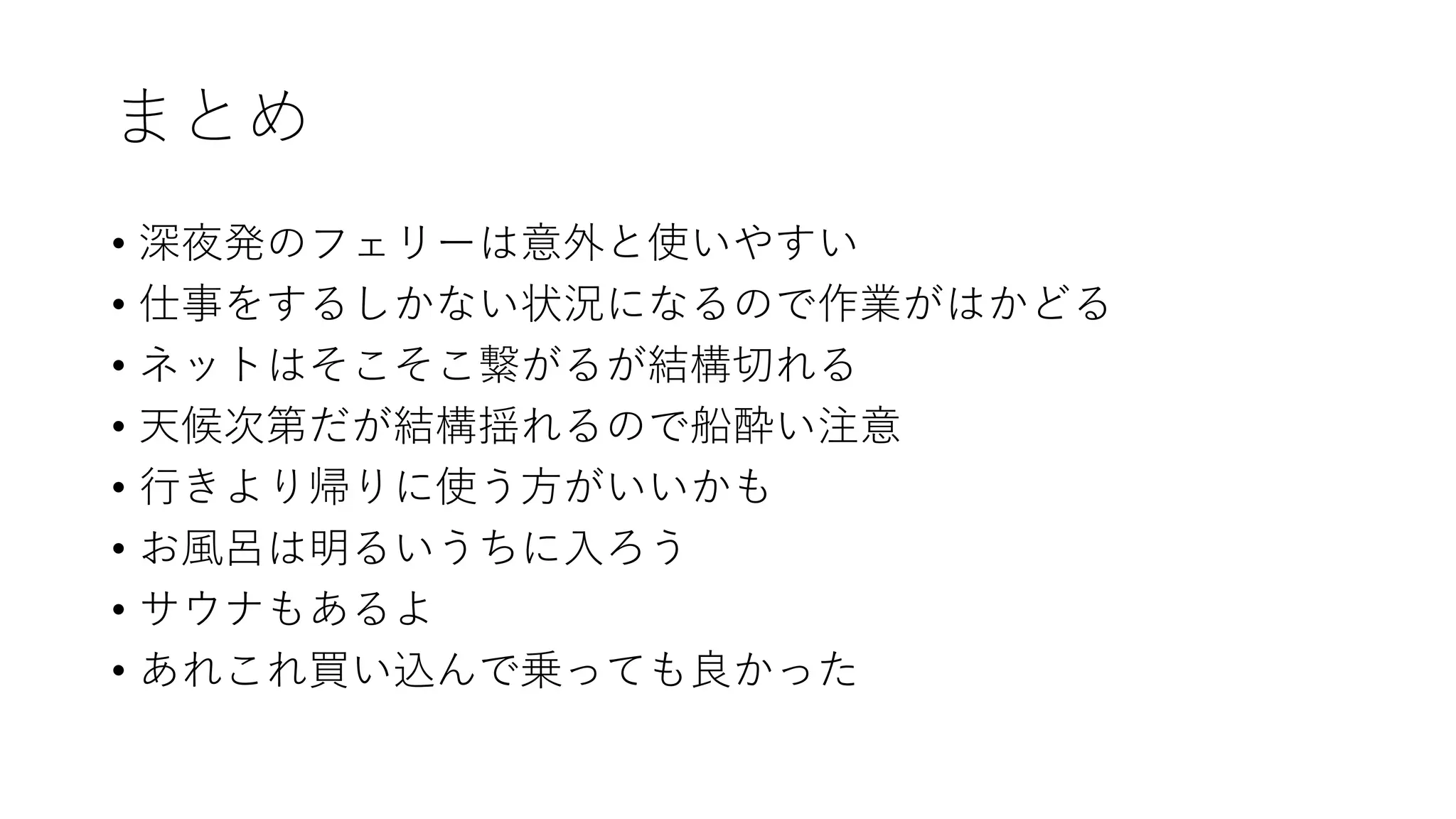 まとめ
• 深夜発のフェリーは意外と使いやすい
• 仕事をするしかない状況になるので作業がはかどる
• ネットはそこそこ繋がるが結構切れる
• 天候次第だが結構揺れるので船酔い注意
• 行きより帰りに使う方がいいかも
• お風呂は明るいうちに入ろう
• サウナもあるよ
• あれこれ買い込んで乗っても良かった
 