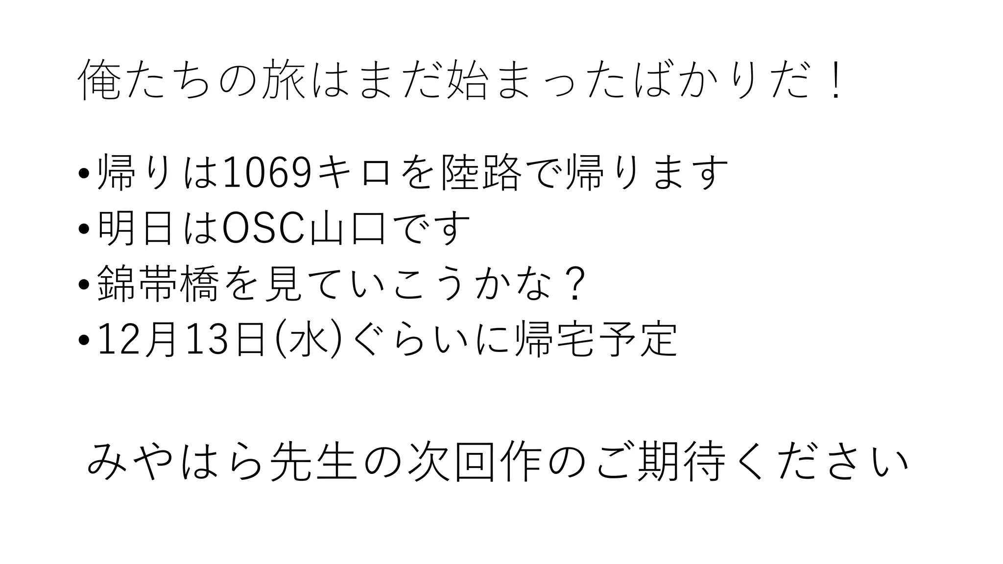 俺たちの旅はまだ始まったばかりだ！
•帰りは1069キロを陸路で帰ります
•明日はOSC山口です
•錦帯橋を見ていこうかな？
•12月13日(水)ぐらいに帰宅予定
みやはら先生の次回作のご期待ください
 