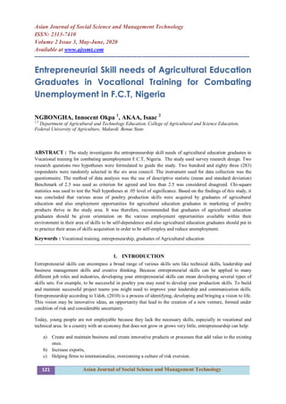 121 Asian Journal of Social Science and Management Technology
Asian Journal of Social Science and Management Technology
ISSN: 2313-7410
Volume 2 Issue 3, May-June, 2020
Available at www.ajssmt.com
----------------------------------------------------------------------------------------------------------------
Entrepreneurial Skill needs of Agricultural Education
Graduates in Vocational Training for Combating
Unemployment in F.C.T, Nigeria
NGBONGHA, Innocent Okpa 1
, AKAA, Isaac 2
1,2
Department of Agricultural and Technology Education, College of Agricultural and Science Education,
Federal University of Agriculture, Makurdi. Benue State
ABSTRACT : The study investigates the entrepreneurship skill needs of agricultural education graduates in
Vocational training for combating unemployment F.C.T, Nigeria. The study used survey research design. Two
research questions two hypotheses were formulated to guide the study. Two hundred and eighty three (283)
respondents were randomly selected in the six area council. The instrument used for data collection was the
questionnaire. The method of data analysis was the use of descriptive statistic (mean and standard deviation)
Benchmark of 2.5 was used as criterion for agreed and less than 2.5 was considered disagreed. Chi-square
statistics was used to test the Null hypotheses at .05 level of significance. Based on the findings of this study, it
was concluded that various areas of poultry production skills were acquired by graduates of agricultural
education and also employment opportunities for agricultural education graduates in marketing of poultry
products thrive in the study area. It was therefore, recommended that graduates of agricultural education
graduates should be given orientation on the various employment opportunities available within their
environment in their area of skills to be self-dependence and also agricultural education graduates should put in
to practice their areas of skills acquisition in order to be self-employ and reduce unemployment.
Keywords : Vocational training, entrepreneurship, graduates of Agricultural education
---------------------------------------------------------------------------------------------------------------------------------------
1. INTRODUCTION
Entrepreneurial skills can encompass a broad range of various skills sets like technical skills, leadership and
business management skills and creative thinking. Because entrepreneurial skills can be applied to many
different job roles and industries, developing your entrepreneurial skills can mean developing several types of
skills sets. For example, to be successful in poultry you may need to develop your production skills. To build
and maintain successful project teams you might need to improve your leadership and communication skills.
Entrepreneurship according to Udoh, (2010) is a process of identifying, developing and bringing a vision to life.
This vision may be innovative ideas, an opportunity that lead to the creation of a new venture, formed under
condition of risk and considerable uncertainty.
Today, young people are not employable because they lack the necessary skills, especially in vocational and
technical area. In a country with an economy that does not grow or grows very little, entrepreneurship can help:
a) Create and maintain business and create innovative products or processes that add value to the existing
ones.
b) Increase exports,
c) Helping firms to internationalize, overcoming a culture of risk eversion.
 