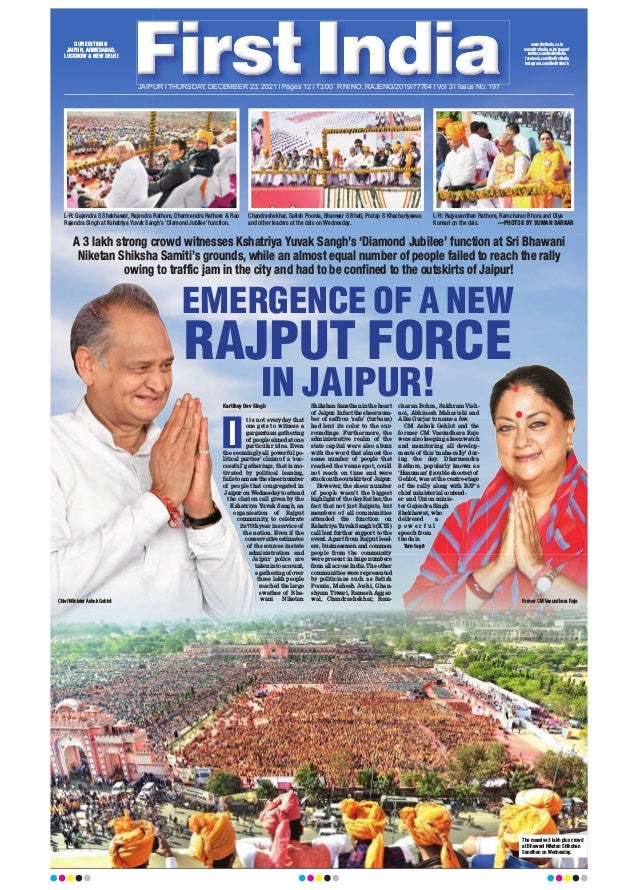 JAIPUR l THURSDAY, DECEMBER 23, 2021 l Pages 12 l 3.00 RNI NO. RAJENG/2019/77764 l Vol 3 l Issue No. 197
A 3 lakh strong crowd witnesses Kshatriya Yuvak Sangh’s ‘Diamond Jubilee’ function at Sri Bhawani
Niketan Shiksha Samiti’s grounds, while an almost equal number of people failed to reach the rally
owing to traffic jam in the city and had to be confined to the outskirts of Jaipur!
L-R: Gajendra S Shekhawat, Rajendra Rathore, Dharmendra Rathore & Rao
Rajendra Singh at Kshatriya Yuvak Sangh’s ‘Diamond Jubilee’ function.
Chandrashekhar, Satish Poonia, Bhanwar S Bhati, Pratap S Khachariyawas
and other leaders at the dais on Wednesday.
L-R: Rajyavardhan Rathore, Ramcharan Bhora and Diya
Kumari on the dais. —PHOTOS BY SUMAN SARKAR
Kartikey Dev Singh
t is not everyday that
one gets to witness a
gargantuan gathering
of people aimed at one
particular idea. Even
the seemingly all powerful po-
litical parties’ claim of a ‘suc-
cessful’ gatherings, that is mo-
tivated by political leaning,
fails to amass the sheer number
of people that congregated in
Jaipur on Wednesday to attend
the clarion call given by the
Kshatriya Yuvak Sangh, an
organisation of Rajput
community, to celebrate
its 75th year in service of
the nation. Even if the
conservative estimates
of the sources in state
administration and
Jaipur police are
taken into account,
a gathering of over
three lakh people
reached the large
swathes of Bha-
wani Niketan
Shikshan Sansthan in the heart
of Jaipur. In fact the sheer num-
ber of saffron ‘safa’ (turbans)
had lent its color to the sur-
roundings. Furthermore, the
administrative realm of the
state capital were also abuzz
with the word that almost the
same number of people that
reached the venue spot, could
not reach on time and were
stuck on the outskirts of Jaipur.
However, the sheer number
of people wasn’t the biggest
highlight of the day
. Rather, the
fact that not just Rajputs, but
members of all communities
attended the function on
Kshatriya Yuvak Sangh’s (KYS)
call lent further support to the
event. Apart from Rajput lead-
ers, businessmen and common
people from the community
were present in huge numbers
from all across India. The other
communities were represented
by politicians such as Satish
Poonia, Mahesh Joshi, Ghan-
shyam Tiwari, Ramesh Aggar-
wal, Chandrashekhar, Ram-
charan Bohra, Sukhram Vish-
noi, Abhinesh Maharishi and
Alka Gurjar to name a few.
CM Ashok Gehlot and the
former CM Vasundhara Raje
were also keeping a keen watch
and monitoring all develop-
ments of this ‘maha-rally’ dur-
ing the day. Dharmendra
Rathore, popularly known as
‘Hanuman’ (trouble shooter) of
Gehlot, was at the centre-stage
of the rally along with BJP’s
chief ministerial contend-
er and Union minis-
ter Gajendra Singh
Shekhawat, who
delivered a
p o w e r f u l
speech from
the dais.
Turn to p8
EMERGENCE OF A NEW
RAJPUT FORCE
IN JAIPUR!
I
The massive 3 lakh plus crowd
at Bhawani Niketan Shikshan
Sansthan on Wednesday.
Chief Minister Ashok Gehlot Former CM Vasundhara Raje
OUR EDITIONS:
JAIPUR, AHMEDABAD,
LUCKNOW & NEW DELHI
www.firstindia.co.in
www.firstindia.co.in/epaper/
twitter.com/thefirstindia
facebook.com/thefirstindia
instagram.com/thefirstindia
 