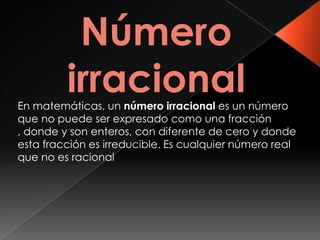 En matemáticas, un número irracional es un número
que no puede ser expresado como una fracción
, donde y son enteros, con diferente de cero y donde
esta fracción es irreducible. Es cualquier número real
que no es racional
 
