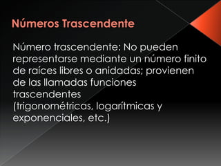 Número trascendente: No pueden
representarse mediante un número finito
de raíces libres o anidadas; provienen
de las llamadas funciones
trascendentes
(trigonométricas, logarítmicas y
exponenciales, etc.)
 