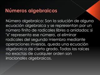 Número algebraico: Son la solución de alguna
ecuación algebraica y se representan por un
número finito de radicales libres o anidados; si
"x" representa ese número, al eliminar
radicales del segundo miembro mediante
operaciones inversas, queda una ecuación
algebraica de cierto grado. Todas las raíces
no exactas de cualquier orden son
irracionales algebraicos.
 