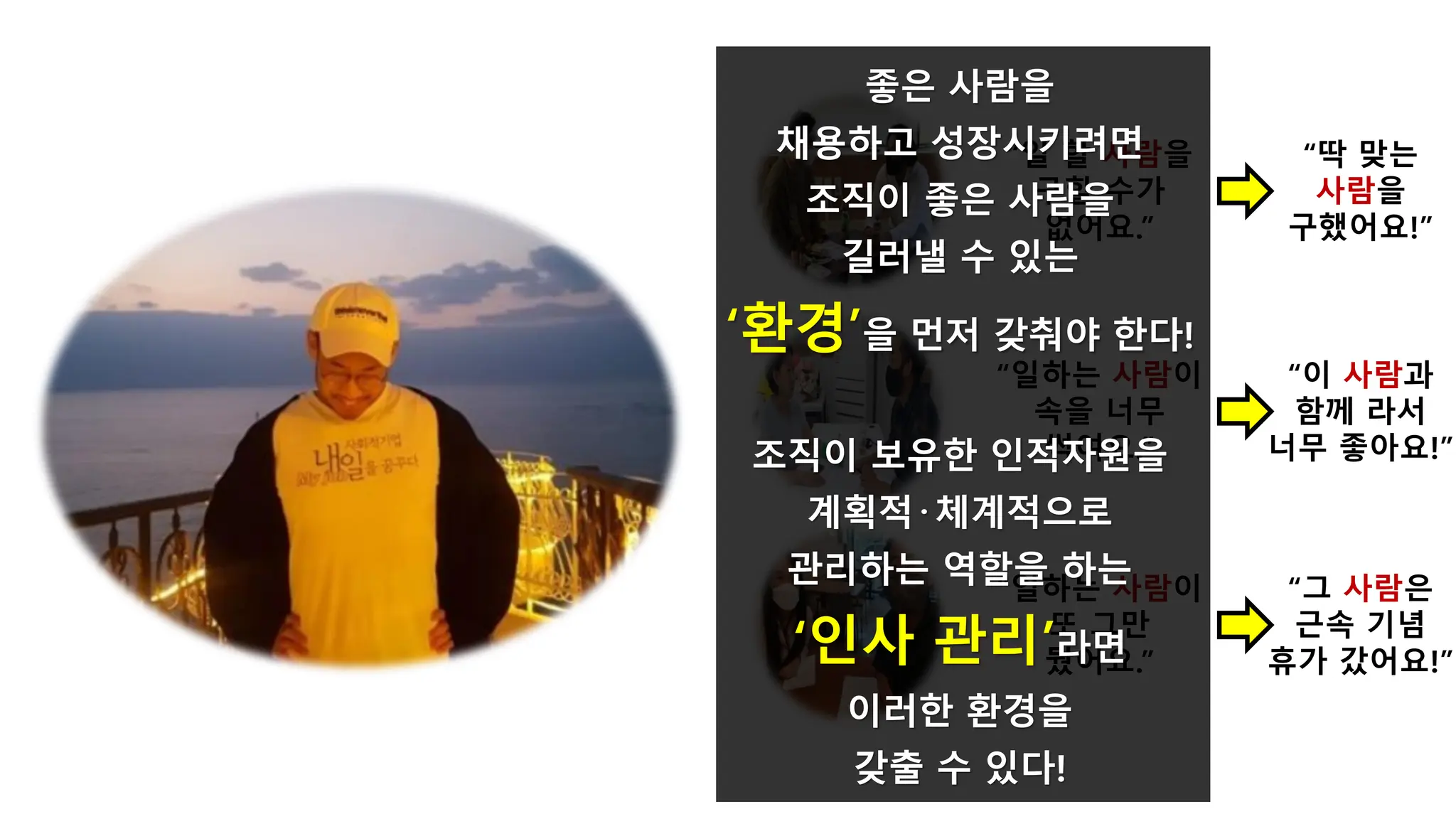 “일하는 사람이
속을 너무
썩여요.”
“일하는 사람이
또 그만
뒀어요.”
“일 할 사람을
구할 수가
없어요.”
“딱 맞는
사람을
구했어요!”
“이 사람과
함께 라서
너무 좋아요!”
“그 사람은
근속 기념
휴가 갔어요!”
좋은 사람을
채용하고 성장시키려면
조직이 좋은 사람을
길러낼 수 있는
‘환경’을 먼저 갖춰야 한다!
조직이 보유한 인적자원을
계획적·체계적으로
관리하는 역할을 하는
‘인사 관리’라면
이러한 환경을
갖출 수 있다!
 