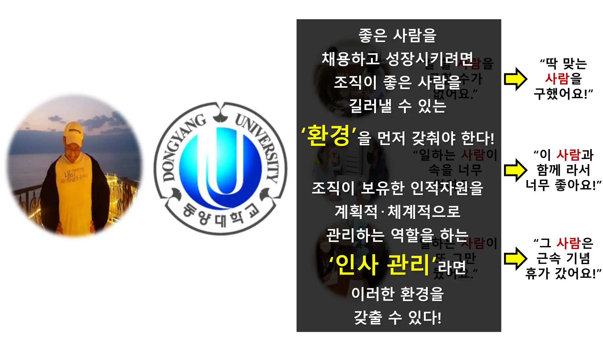 “일하는 사람이
속을 너무
썩여요.”
“일하는 사람이
또 그만
뒀어요.”
“일 할 사람을
구할 수가
없어요.”
“딱 맞는
사람을
구했어요!”
“이 사람과
함께 라서
너무 좋아요!”
“그 사람은
근속 기념
휴가 갔어요!”
좋은 사람을
채용하고 성장시키려면
조직이 좋은 사람을
길러낼 수 있는
‘환경’을 먼저 갖춰야 한다!
조직이 보유한 인적자원을
계획적·체계적으로
관리하는 역할을 하는
‘인사 관리’라면
이러한 환경을
갖출 수 있다!
 