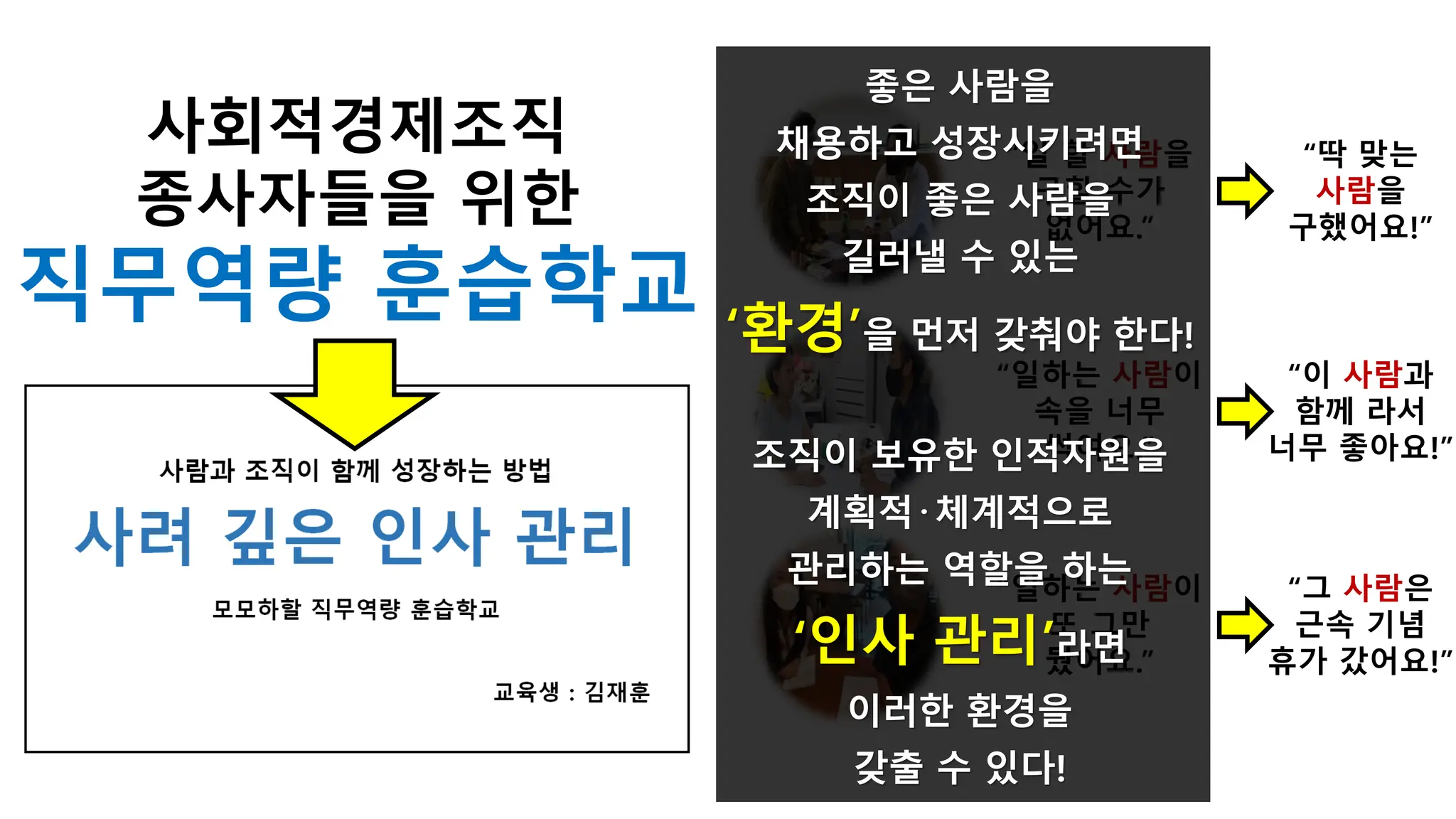 “일하는 사람이
속을 너무
썩여요.”
“일하는 사람이
또 그만
뒀어요.”
“일 할 사람을
구할 수가
없어요.”
“딱 맞는
사람을
구했어요!”
“이 사람과
함께 라서
너무 좋아요!”
“그 사람은
근속 기념
휴가 갔어요!”
좋은 사람을
채용하고 성장시키려면
조직이 좋은 사람을
길러낼 수 있는
‘환경’을 먼저 갖춰야 한다!
조직이 보유한 인적자원을
계획적·체계적으로
관리하는 역할을 하는
‘인사 관리’라면
이러한 환경을
갖출 수 있다!
사회적경제조직
종사자들을 위한
직무역량 훈습학교
 
