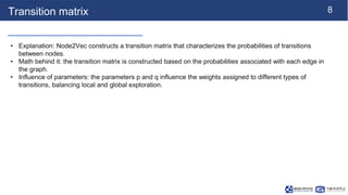 8
Transition matrix
• Explanation: Node2Vec constructs a transition matrix that characterizes the probabilities of transitions
between nodes.
• Math behind it: the transition matrix is constructed based on the probabilities associated with each edge in
the graph.
• Influence of parameters: the parameters p and q influence the weights assigned to different types of
transitions, balancing local and global exploration.
 