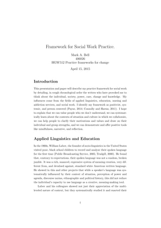 Framework for Social Work Practice.
Mark A. Bell
406026
HGW512 Practice frameworks for change
April 15, 2015
Introduction
This presentation and paper will describe my practice framework for social work
by detailing, in rough chronological order the writers who have provoked me to
think about the individual, society, power, care, change and knowledge. My
inﬂuences come from the ﬁelds of applied linguistics, education, nursing and
addiction services, and social work. I identify my framework as positivist, sys-
temic, and person centered (Payne, 2014; Connolly and Harms, 2011). I hope
to explain that we can value people who we don’t understand, we can systemat-
ically learn about the contexts of situation and culture in which we collaborate,
we can help people to clarify their motivations and values and draw on their
individual and group strengths, and we can demonstrate and oﬀer positive tools
like mindfulness, narrative, and reﬂection.
Applied Linguistics and Education
In the 1960s, William Labov, the founder of socio-linguistics in the United States
visited poor, black school children to record and analyze their spoken language
for the ﬁrst time (Public Broadcasting Service, 2005; Trudgill, 2000). He found
that, contrary to expectations, their spoken language was not a random, broken
jumble. It was a rich, nuanced, expressive system of meaning creation, very dif-
ferent from, and devalued against, standard white American written language.
He showed in this and other projects that while a speaker’s language was sys-
tematically inﬂuenced by their context of situation, perception of power and
agenda, discourse norms, ethnographic and political history, this did not reduce
the individual’s capacity to use language as a creative, meaning-making tool.
Labov and his colleagues showed not just their appreciation of the multi-
leveled nature of context, but they systematically studied it and enacted their
1
 