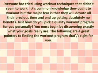 Everyone has tried using workout techniques that didn't
  seem to work. It's common knowledge they ought to
  workout but the major fear is that they will devote all
   their precious time and end up getting absolutely no
benefits. Just how do you pick a quality workout program
for you personally? You must begin by discovering exactly
   what your goals really are. The following are 4 great
 pointers to finding the workout program that's right for
                           you.
 