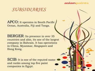 SUBSIDIARIES   APCO:  It operates in South Pacific Ocean, Australia, Fiji and Tonga. BERGER : Its presence in over 35 countries and also, its one of the largest company in Bahrain. It has operations in China, Myanmar, Singapore and Hong Kong. SCIB : It is one of the reputed name and ranks among top five paint companies in Egypt. 