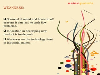 WEAKNESS: Seasonal demand and hence in off seasons it can lead to cash flow problems. Innovation in developing new product is inadequate. Weakness on the technology front in industrial paints. 