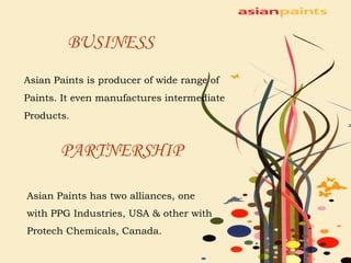 BUSINESS Asian Paints is producer of wide range of  Paints. It even manufactures intermediate  Products. PARTNERSHIP Asian Paints has two alliances, one with PPG Industries, USA & other with Protech Chemicals, Canada. 