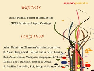BRANDS Asian Paints, Berger International, SCIB Paints and Apco Coatings .   LOCATION   Asian Paint has 29 manufacturing countries. S. Asia: Bangladesh. Nepal, India & Sri Lanka. S.E. Asia: China, Malaysia, Singapore & Thailand. Middle East: Bahrain, Dubai & Oman. S. Pacific: Australia, Fiji, Tonga & Samoa Islands. 