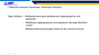 7. Melakukan Pekerjaan Pemasangan Sambungan Pelayanan
Tugas meliputi : - Melakukan persiapan pelaksanaan tapping pipa ke unit
pelayanan
- Melakukan tapping pipa ke unit pelayanan dari pipa distribusi
tersier
- Melaksanakan pemasangan meter air dan asesoris lainnya
 