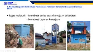 8. Membuat Laporan Dan Evaluasi Pelaksanaan Pekerjaan Konstruksi Bangunan Distribusi
SPAM
• Tugas meliputi : - Membuat berita acara kemajuan pekerjaan
- Membuat Laporan Pekerjaan
 
