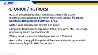 PETUNJUK / INSTRUKSI
• Buatlah presentasi berdasarkan pengalaman anda dalam
melaksanakan pekerjaan di Proyek Konstruksi sebagai Pelaksana
Konstruksi Bangunan Unit Distribusi SPAM
• Materi yang disampaikan singkat dan padat
• Lampirkan foto/dokumen/gambar dalam slide presentasi ini sebagai
pendukung dalam presentasi anda
• Waktu untuk presentasi di hadapan Asesor ± 15 Menit
• Asesor akan menggali Kompetensi Asesi melalui pertanyaan untuk
Mendukung Tugas Praktik Demonstrasi
 