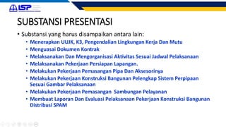 SUBSTANSI PRESENTASI
• Substansi yang harus disampaikan antara lain:
• Menerapkan UUJK, K3, Pengendalian Lingkungan Kerja Dan Mutu
• Menguasai Dokumen Kontrak
• Melaksanakan Dan Mengorganisasi Aktivitas Sesuai Jadwal Pelaksanaan
• Melaksanakan Pekerjaan Persiapan Lapangan.
• Melakukan Pekerjaan Pemasangan Pipa Dan Aksesorinya
• Melakukan Pekerjaan Konstruksi Bangunan Pelengkap Sistem Perpipaan
Sesuai Gambar Pelaksanaan
• Melakukan Pekerjaan Pemasangan Sambungan Pelayanan
• Membuat Laporan Dan Evaluasi Pelaksanaan Pekerjaan Konstruksi Bangunan
Distribusi SPAM
 