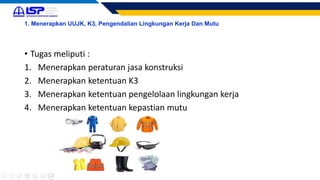 1. Menerapkan UUJK, K3, Pengendalian Lingkungan Kerja Dan Mutu
• Tugas meliputi :
1. Menerapkan peraturan jasa konstruksi
2. Menerapkan ketentuan K3
3. Menerapkan ketentuan pengelolaan lingkungan kerja
4. Menerapkan ketentuan kepastian mutu
 