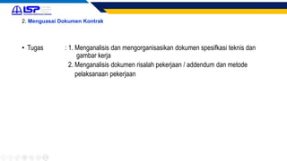 2. Menguasai Dokumen Kontrak
• Tugas : 1. Menganalisis dan mengorganisasikan dokumen spesifkasi teknis dan
gambar kerja
2. Menganalisis dokumen risalah pekerjaan / addendum dan metode
pelaksanaan pekerjaan
 