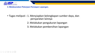 4. Melaksanakan Pekerjaan Persiapan Lapangan.
• Tugas meliputi : 1. Menyiapkan kelengkapan sumber daya, dan
persyaratan lainnya
2. Melakukan pengukuran lapangan
3. Melakukan pembersihan lapangan
 