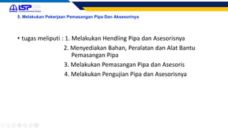 5. Melakukan Pekerjaan Pemasangan Pipa Dan Aksesorinya
• tugas meliputi : 1. Melakukan Hendling Pipa dan Asesorisnya
2. Menyediakan Bahan, Peralatan dan Alat Bantu
Pemasangan Pipa
3. Melakukan Pemasangan Pipa dan Asesoris
4. Melakukan Pengujian Pipa dan Asesorisnya
 