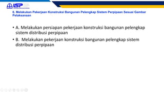 6. Melakukan Pekerjaan Konstruksi Bangunan Pelengkap Sistem Perpipaan Sesuai Gambar
Pelaksanaan
• A. Melakukan persiapan pekerjaan konstruksi bangunan pelengkap
sistem distribusi perpipaan
• B. Melakukan pekerjaan konstruksi bangunan pelengkap sistem
distribusi perpipaan
 