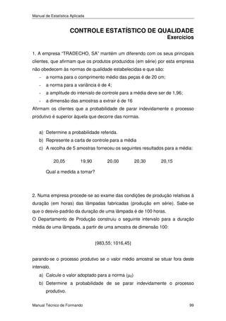 Manual de Estatística Aplicada

CONTROLE ESTATÍSTICO DE QUALIDADE

Exercícios

1. A empresa “TRADECHO, SA” mantém um diferendo com os seus principais
clientes, que afirmam que os produtos produzidos (em série) por esta empresa
não obedecem às normas de qualidade estabelecidas e que são:
-

a norma para o comprimento médio das peças é de 20 cm;

-

a norma para a variância é de 4;

-

a amplitude do intervalo de controle para a média deve ser de 1,96;

-

a dimensão das amostras a extrair é de 16

Afirmam os clientes que a probabilidade de parar indevidamente o processo
produtivo é superior àquela que decorre das normas.
a) Determine a probabilidade referida.
b) Represente a carta de controle para a média
c) A recolha de 5 amostras forneceu os seguintes resultados para a média:
20,05

19,90

20,00

20,30

20,15

Qual a medida a tomar?

2. Numa empresa procede-se ao exame das condições de produção relativas à
duração (em horas) das lâmpadas fabricadas (produção em série). Sabe-se
que o desvio-padrão da duração de uma lâmpada é de 100 horas.
O Departamento de Produção construiu o seguinte intervalo para a duração
média de uma lâmpada, a partir de uma amostra de dimensão 100:
[983,55; 1016,45]

parando-se o processo produtivo se o valor médio amostral se situar fora deste
intervalo.
a) Calcule o valor adoptado para a norma (µ0)
b) Determine a probabilidade de se parar indevidamente o processo
produtivo.
Manual Técnico de Formando

99

 