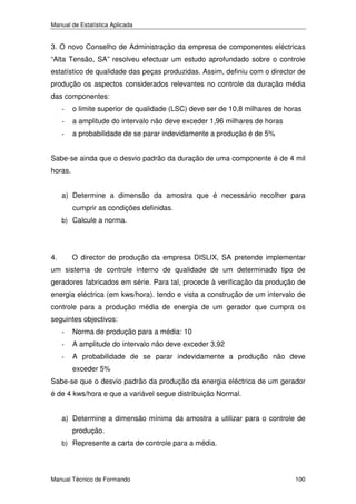 Manual de Estatística Aplicada

3. O novo Conselho de Administração da empresa de componentes eléctricas
“Alta Tensão, SA” resolveu efectuar um estudo aprofundado sobre o controle
estatístico de qualidade das peças produzidas. Assim, definiu com o director de
produção os aspectos considerados relevantes no controle da duração média
das componentes:
-

o limite superior de qualidade (LSC) deve ser de 10,8 milhares de horas

-

a amplitude do intervalo não deve exceder 1,96 milhares de horas

-

a probabilidade de se parar indevidamente a produção é de 5%

Sabe-se ainda que o desvio padrão da duração de uma componente é de 4 mil
horas.
a) Determine a dimensão da amostra que é necessário recolher para
cumprir as condições definidas.
b) Calcule a norma.

4.

O director de produção da empresa DISLIX, SA pretende implementar

um sistema de controle interno de qualidade de um determinado tipo de
geradores fabricados em série. Para tal, procede à verificação da produção de
energia eléctrica (em kws/hora). tendo e vista a construção de um intervalo de
controle para a produção média de energia de um gerador que cumpra os
seguintes objectivos:
-

Norma de produção para a média: 10

-

A amplitude do intervalo não deve exceder 3,92

-

A probabilidade de se parar indevidamente a produção não deve
exceder 5%

Sabe-se que o desvio padrão da produção da energia eléctrica de um gerador
é de 4 kws/hora e que a variável segue distribuição Normal.
a) Determine a dimensão mínima da amostra a utilizar para o controle de
produção.
b) Represente a carta de controle para a média.

Manual Técnico de Formando

100

 