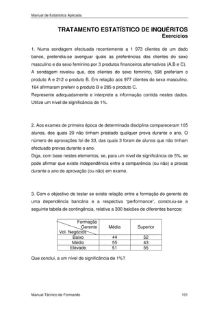 Manual de Estatística Aplicada

TRATAMENTO ESTATÍSTICO DE INQUÉRITOS

Exercícios

1. Numa sondagem efectuada recentemente a 1 973 clientes de um dado
banco, pretendia-se averiguar quais as preferências dos clientes do sexo
masculino e do sexo feminino por 3 produtos financeiros alternativos (A,B e C).
A sondagem revelou que, dos clientes do sexo feminino, 598 preferiam o
produto A e 212 o produto B. Em relação aos 977 clientes do sexo masculino,
164 afirmaram preferir o produto B e 285 o produto C.
Represente adequadamente e interprete a informação contida nestes dados.
Utilize um nível de significância de 1%.

2. Aos exames de primeira época de determinada disciplina compareceram 105
alunos, dos quais 20 não tinham prestado qualquer prova durante o ano. O
número de aprovações foi de 33, das quais 3 foram de alunos que não tinham
efectuado provas durante o ano.
Diga, com base nestes elementos, se, para um nível de significância de 5%, se
pode afirmar que existe independência entre a comparência (ou não) a provas
durante o ano de aprovação (ou não) em exame.

3. Com o objectivo de testar se existe relação entre a formação do gerente de
uma dependência bancária e a respectiva “performance”, construiu-se a
seguinte tabela de contingência, relativa a 300 balcões de diferentes bancos:
Formação
Gerente
Vol. Negócios
Baixo
Médio
Elevado

Média

Superior

44
55
51

52
43
55

Que conclui, a um nível de significância de 1%?

Manual Técnico de Formando

101

 