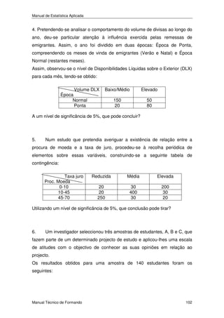 Manual de Estatística Aplicada

4. Pretendendo-se analisar o comportamento do volume de divisas ao longo do
ano, deu-se particular atenção à influência exercida pelas remessas de
emigrantes. Assim, o ano foi dividido em duas épocas: Época de Ponta,
compreendendo os meses de vinda de emigrantes (Verão e Natal) e Época
Normal (restantes meses).
Assim, observou-se o nível de Disponibilidades Líquidas sobre o Exterior (DLX)
para cada mês, tendo-se obtido:
Volume DLX
Época
Normal
Ponta

Baixo/Médio

Elevado

150
20

50
80

A um nível de significância de 5%, que pode concluir?

5.

Num estudo que pretendia averiguar a existência de relação entre a

procura de moeda e a taxa de juro, procedeu-se à recolha periódica de
elementos sobre essas variáveis, construindo-se a seguinte tabela de
contingência:
Taxa juro
Proc. Moeda
0-10
10-45
45-70

Reduzida

Média

Elevada

20
20
250

30
400
30

200
30
20

Utilizando um nível de significância de 5%, que conclusão pode tirar?

6.

Um investigador seleccionou três amostras de estudantes, A, B e C, que

fazem parte de um determinado projecto de estudo e aplicou-lhes uma escala
de atitudes com o objectivo de conhecer as suas opiniões em relação ao
projecto.
Os resultados obtidos para uma amostra de 140 estudantes foram os
seguintes:

Manual Técnico de Formando

102

 