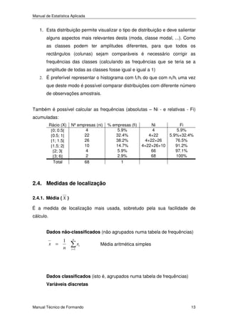 Manual de Estatística Aplicada

1. Esta distribuição permite visualizar o tipo de distribuição e deve salientar
alguns aspectos mais relevantes desta (moda, classe modal, ...). Como
as classes podem ter amplitudes diferentes, para que todos os
rectângulos (colunas) sejam comparáveis é necessário corrigir as
frequências das classes (calculando as frequências que se teria se a
amplitude de todas as classes fosse igual e igual a 1)
2. É preferível representar o histograma com fi/hi do que com ni/hi uma vez

que deste modo é possível comparar distribuições com diferente número
de observações amostrais.
Também é possível calcular as frequências (absolutas – Ni - e relativas - Fi)
acumuladas:
Rácio (X)
[0; 0.5[
[0.5; 1[
[1; 1.5[
[1.5; 2[
[2; 3[
[3; 6]
Total

Nº empresas (ni)
4
22
26
10
4
2
68

% empresas (fi)
5.9%
32.4%
38.2%
14.7%
5.9%
2.9%
1

Ni
Fi
4
5.9%
4+22
5.9%+32.4%
4+22+26
76.5%
4+22+26+10
91.2%
66
97.1%
68
100%

2.4. Medidas de localização
2.4.1. Média ( X )
É a medida de localização mais usada, sobretudo pela sua facilidade de
cálculo.
Dados não-classificados (não agrupados numa tabela de frequências)

x =

1
n

n
i =1

xi

Média aritmética simples

Dados classificados (isto é, agrupados numa tabela de frequências)
Variáveis discretas

Manual Técnico de Formando

13

 