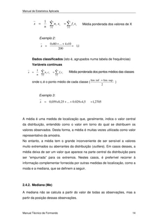Manual de Estatística Aplicada

1
n

x =

n
i =1

ni x i

=

n
i =1

f i xi

Média ponderada dos valores de X

Exemplo 2:

x =

0 x80 + ... + 4 x10
= 1,1
200

Dados classificados (isto é, agrupados numa tabela de frequências)
Variáveis contínuas
x =

1
n

n
i =1

ni ci

=

n
i =1

f i ci

Média ponderada dos pontos médios das classes

onde ci é o ponto médio de cada classe (

lim . inf . + lim . sup .
)
2

Exemplo 3:

x = 0,059 x0,25 + ... + 0.029 x 4,5

= 1,2705

A média é uma medida de localização que, geralmente, indica o valor central
da distribuição, entendido como o valor em torno do qual se distribuem os
valores observados. Desta forma, a média é muitas vezes utilizada como valor
representativo da amostra.
No entanto, a média tem o grande inconveniente de ser sensível a valores
muito extremados ou aberrantes da distribuição (outliers). Em casos desses, a
média deixa de ser um valor que aparece na parte central da distribuição para
ser “empurrada” para os extremos. Nestes casos, é preferível recorrer à
informação complementar fornecida por outras medidas de localização, como a
moda e a mediana, que se definem a seguir.

2.4.2. Mediana (Me)
A mediana não se calcula a partir do valor de todas as observações, mas a
partir da posição dessas observações.

Manual Técnico de Formando

14

 