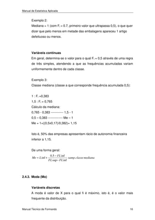 Manual de Estatística Aplicada

Exemplo 2:
Mediana = 1 (com Fi = 0.7, primeiro valor que ultrapassa 0,5), o que quer
dizer que pelo menos em metade das embalagens apareceu 1 artigo
defeituoso ou menos.

Variáveis contínuas
Em geral, determina-se o valor para o qual Fi = 0,5 através de uma regra
de três simples, atendendo a que as frequências acumuladas variam
uniformemente dentro de cada classe.
Exemplo 3:
Classe mediana (classe a que corresponde frequência acumulada 0,5):
1 : Fi =0,383
1,5 : Fi = 0,765
Cálculo da mediana:
0,765 - 0,383 ------------ 1,5 - 1
0,5 – 0,383 -------------- Me – 1
Me = 1+((0,5x0,17)/0,382)= 1,15
Isto é, 50% das empresas apresentam rácio de autonomia financeira
inferior a 1,15.
De uma forma geral:
Me = L inf +

0.5 − FL inf
xamp. classe mediana
FL sup − FL inf

2.4.3. Moda (Mo)
Variáveis discretas
A moda é valor de X para o qual fi é máximo, isto é, é o valor mais
frequente da distribuição.
Manual Técnico de Formando

16

 