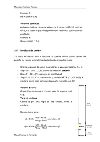 Manual de Estatística Aplicada

Exemplo 2:
Mo=0 (com fi=0,4)
Variáveis contínuas
A classe modal é a classe de valores de X para o qual fi/hi é máximo,
isto é, é a classe a que corresponde maior frequência por unidade de
amplitude.
Exemplo 3:
Classe modal: [1-1,5[

2.5. Medidas de ordem
Tal como se definiu para a mediana, é possível definir outros valores de
posição ou valores separadores da distribuição em partes iguais.
Chama-se quantil de ordem p ao valor de x a que corresponde Fi = p.
-

Se p=0,01; 0,02;.....0,99, chama-se ao quantil percentil

-

Se p=0,1; 0,2;...0,9, chama-se ao quantil decil

-

Se p=0,25, 0,5, 0,75, chama-se ao quantil QUARTIL (Q1, Q2 e Q3). A
mediana é uma caso particular dos quartis (coincide com Q2)
Máximo

Variável discreta
O quantil de ordem p é o primeiro valor de x para o qual
Fi>p.
Variável contínua
Calcula-se por uma regra de três simples, como a

25%
maiores

mediana.
De uma forma geral:
Q1 = L inf +

0.25 − FL inf
xamp. classe Q1
FL sup − FL inf

0.75 − FL inf
Q3 = L inf +
xamp. classe Q3
FL sup − FL inf
Manual Técnico de Formando

Q3
Mediana

50% mais
centrais

Q1

Mínimo17

25%
menores

 