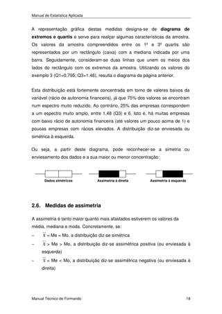Manual de Estatística Aplicada

A representação gráfica destas medidas designa-se de diagrama de
extremos e quartis e serve para realçar algumas características da amostra.
Os valores da amostra compreendidos entre os 1º e 3º quartis são
representados por um rectângulo (caixa) com a mediana indicada por uma
barra. Seguidamente, consideram-se duas linhas que unem os meios dos
lados do rectângulo com os extremos da amostra. Utilizando os valores do
exemplo 3 (Q1=0,795; Q3=1.48), resulta o diagrama da página anterior.
Esta distribuição está fortemente concentrada em torno de valores baixos da
variável (rácio de autonomia financeira), já que 75% dos valores se encontram
num espectro muito reduzido. Ao contrário, 25% das empresas correspondem
a um espectro muito amplo, entre 1,48 (Q3) e 6. Isto é, há muitas empresas
com baixo rácio de autonomia financeira (até valores um pouco acima de 1) e
poucas empresas com rácios elevados. A distribuição diz-se enviesada ou
simétrica à esquerda.
Ou seja, a partir deste diagrama, pode reconhecer-se a simetria ou
enviesamento dos dados e a sua maior ou menor concentração:

Dados simétricos

Assimetria à direita

Assimetria à esquerda

2.6. Medidas de assimetria
A assimetria é tanto maior quanto mais afastados estiverem os valores da
média, mediana e moda. Concretamente, se:
−

X = Me = Mo, a distribuição diz-se simétrica

−

X > Me > Mo, a distribuição diz-se assimétrica positiva (ou enviesada à

esquerda)
−

X < Me < Mo, a distribuição diz-se assimétrica negativa (ou enviesada à

direita)

Manual Técnico de Formando

18

 