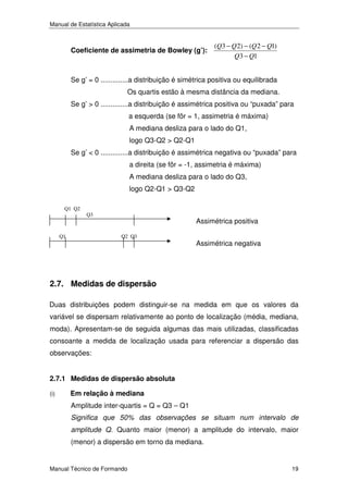 Manual de Estatística Aplicada

Coeficiente de assimetria de Bowley (g’):

(Q3 − Q 2) − (Q 2 − Q1)
Q3 − Q1

Se g’ = 0 ..............a distribuição é simétrica positiva ou equilibrada
Os quartis estão à mesma distância da mediana.
Se g’ > 0 ..............a distribuição é assimétrica positiva ou “puxada” para
a esquerda (se fôr = 1, assimetria é máxima)
A mediana desliza para o lado do Q1,
logo Q3-Q2 > Q2-Q1
Se g’ < 0 ..............a distribuição é assimétrica negativa ou “puxada” para
a direita (se fôr = -1, assimetria é máxima)
A mediana desliza para o lado do Q3,
logo Q2-Q1 > Q3-Q2
Q1 Q2

Q3

Q1

Assimétrica positiva
Q2 Q3

Assimétrica negativa

2.7. Medidas de dispersão
Duas distribuições podem distinguir-se na medida em que os valores da
variável se dispersam relativamente ao ponto de localização (média, mediana,
moda). Apresentam-se de seguida algumas das mais utilizadas, classificadas
consoante a medida de localização usada para referenciar a dispersão das
observações:
2.7.1 Medidas de dispersão absoluta
(i)

Em relação à mediana
Amplitude inter-quartis = Q = Q3 – Q1
Significa que 50% das observações se situam num intervalo de
amplitude Q. Quanto maior (menor) a amplitude do intervalo, maior
(menor) a dispersão em torno da mediana.

Manual Técnico de Formando

19

 