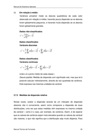 Manual de Estatística Aplicada

(ii)

Em relação à média
Variância amostral: mede os desvios quadráticos de cada valor
observado em relação à média, havendo pouca dispersão se os desvios
forem globalmente pequenos, e havendo muita dispersão se os desvios
forem globalmente grandes.
Dados não-classificados
2
1 n
2
s =
xi − x
n i =1

(

)

Dados classificados
Variáveis discretas

1
s =
n
2

n
i =1

(

)

2

n

ni xi − x =

(

fi xi − x

i =1

)

2

Dados classificados
Variáveis contínuas

1
s =
n
2

n
i =1

(

ni ci − x

)

2

=

n
i =1

(

fi ci − x

)

2

onde ci é o ponto médio de cada classe i.
Desvio-padrão: Medida de dispersão com significado real, mas que só é
possível calcular indirectamente, através da raiz quadrada da variância.
Está expressa nas mesmas unidades da variável.

2.7.2 Medidas de dispersão relativa
Muitas vezes, avaliar a dispersão através de um indicador de dispersão
absoluta não é conveniente, assim como comparara a dispersão de duas
distribuições, uma vez que estas medidas vêm expressas na mesma unidade
da variável – como é o caso, por exemplo, da variância. Assim, é de esperar
que os valores da variância sejam mais elevados quando os valores da variável
são maiores, o que não significa que a distribuição seja muito dispersa. Para

Manual Técnico de Formando

20

 