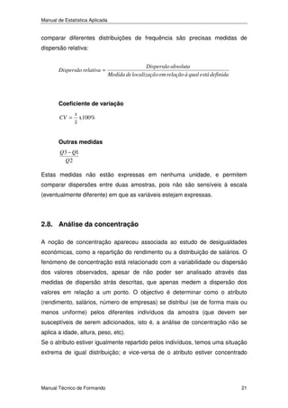 Manual de Estatística Aplicada

comparar diferentes distribuições de frequência são precisas medidas de
dispersão relativa:

Dispersão relativa =

Dispersão absoluta
Medida de localizaçã o em relação à qual está definida

Coeficiente de variação
CV =

s
x100%
x

Outras medidas
Q3 − Q1
Q2

Estas medidas não estão expressas em nenhuma unidade, e permitem
comparar dispersões entre duas amostras, pois não são sensíveis à escala
(eventualmente diferente) em que as variáveis estejam expressas.

2.8. Análise da concentração
A noção de concentração apareceu associada ao estudo de desigualdades
económicas, como a repartição do rendimento ou a distribuição de salários. O
fenómeno de concentração está relacionado com a variabilidade ou dispersão
dos valores observados, apesar de não poder ser analisado através das
medidas de dispersão atrás descritas, que apenas medem a dispersão dos
valores em relação a um ponto. O objectivo é determinar como o atributo
(rendimento, salários, número de empresas) se distribui (se de forma mais ou
menos uniforme) pelos diferentes indivíduos da amostra (que devem ser
susceptíveis de serem adicionados, isto é, a análise de concentração não se
aplica a idade, altura, peso, etc).
Se o atributo estiver igualmente repartido pelos indivíduos, temos uma situação
extrema de igual distribuição; e vice-versa de o atributo estiver concentrado

Manual Técnico de Formando

21

 