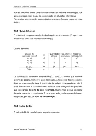 Manual de Estatística Aplicada

num só indivíduo, temos uma situação extrema de máxima concentração. Em
geral, interessa medir o grau de concentração em situações intermédias.
Para analisar a concentração, existem dois instrumentos: a Curva de Lorenz e o Índice
de Gini.

2.8.1 Curva de Lorenz
O objectivo é comparar a evolução das frequências acumuladas (Fi = pi) com a
evolução da soma dos valores da variável (qi)

Quadro de dados
Classes de
valores da variável
[x1; x2[
[x2; x3[
[x3; x4[

n1
nj

yj

pj

qj

[xn-1; xn[
Total

nn
n

yn

pn=1

qn=1

ni

Quantidade Freq.relativa
Proporção
atributo
acumuladas atrib.acumul,
yi
p1
q1

Os pontos (pi;qi) pertencem ao quadrado (0,1) por (0,1). A curva que os une é
a curva de Lorenz. Se houver igual distribuição, a frequência das observações
deve ter uma evolução igual à proporção do atributo correspondente, isto é,
pi=qi. Nesse caso, a curva de Lorenz coincide com a diagonal do quadrado,
que é designada de recta de igual repartição. Quanto mais a curva se afastar
da recta, maior é a concentração. A zona entre a diagonal e acurva de Lorenz
designa-se, por isso, de zona de concentração.

2.8.2 Índice de Gini
O índice de Gini é calculado pela seguinte expressão

Manual Técnico de Formando

22

 